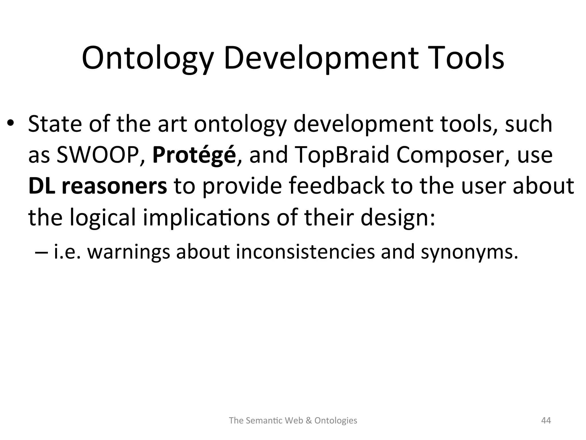 Ontology	
  Development	
  Tools	
  
•  State	
  of	
  the	
  art	
  ontology	
  development	
  tools,	
  such	
  
as	
  SWOOP,	
  Protégé,	
  and	
  TopBraid	
  Composer,	
  use	
  
DL	
  reasoners	
  to	
  provide	
  feedback	
  to	
  the	
  user	
  about	
  
the	
  logical	
  implica(ons	
  of	
  their	
  design:	
  	
  
– i.e.	
  warnings	
  about	
  inconsistencies	
  and	
  synonyms.	
  
The	
  Seman(c	
  Web	
  &	
  Ontologies	
   44	
  
 
