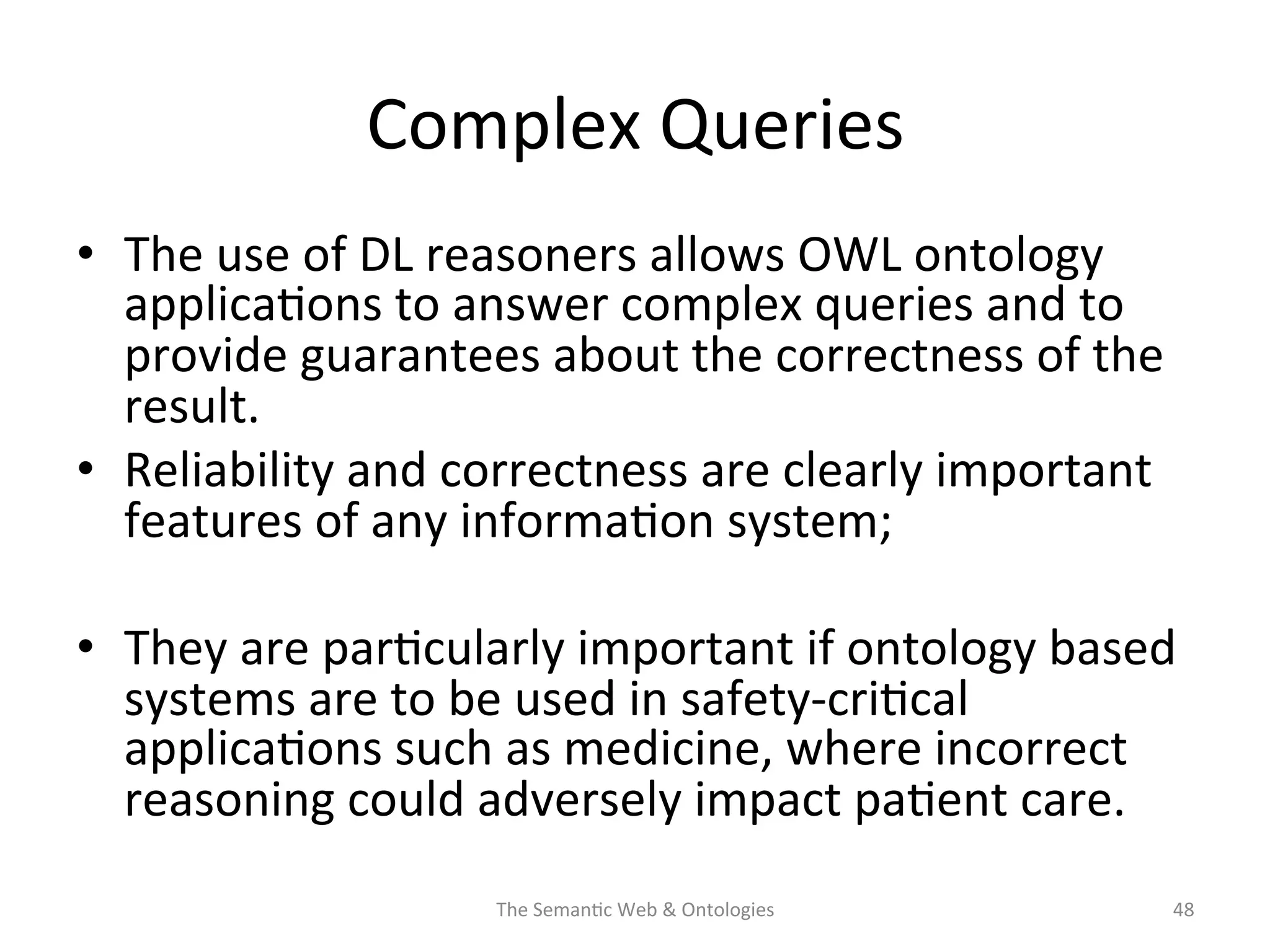 Complex	
  Queries	
  
•  The	
  use	
  of	
  DL	
  reasoners	
  allows	
  OWL	
  ontology	
  
applica(ons	
  to	
  answer	
  complex	
  queries	
  and	
  to	
  
provide	
  guarantees	
  about	
  the	
  correctness	
  of	
  the	
  
result.	
  
•  Reliability	
  and	
  correctness	
  are	
  clearly	
  important	
  
features	
  of	
  any	
  informa(on	
  system;	
  	
  
•  They	
  are	
  par(cularly	
  important	
  if	
  ontology	
  based	
  
systems	
  are	
  to	
  be	
  used	
  in	
  safety-­‐cri(cal	
  
applica(ons	
  such	
  as	
  medicine,	
  where	
  incorrect	
  
reasoning	
  could	
  adversely	
  impact	
  pa(ent	
  care.	
  
The	
  Seman(c	
  Web	
  &	
  Ontologies	
   48	
  
 
