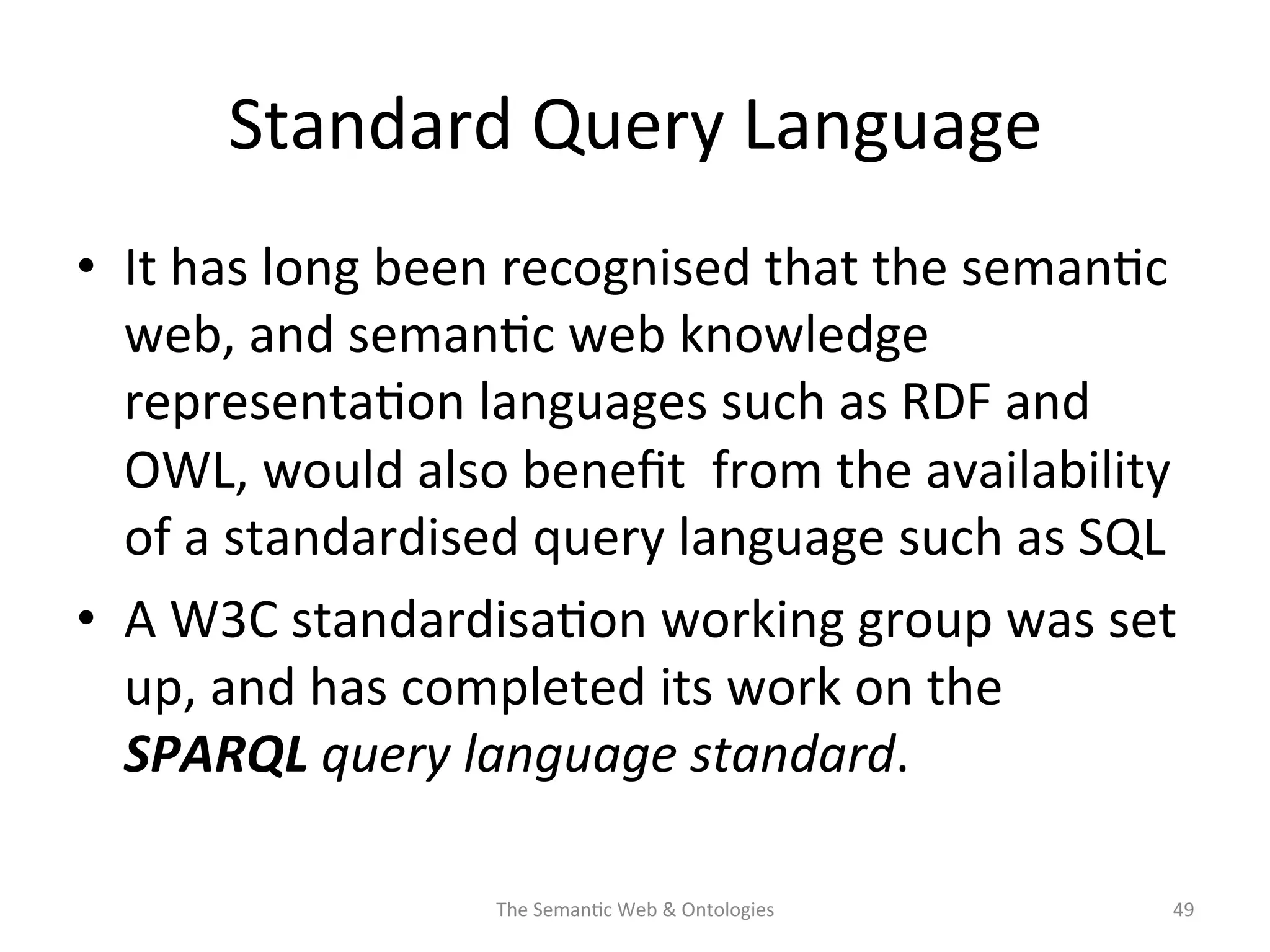 Standard	
  Query	
  Language	
  
•  It	
  has	
  long	
  been	
  recognised	
  that	
  the	
  seman(c	
  
web,	
  and	
  seman(c	
  web	
  knowledge	
  
representa(on	
  languages	
  such	
  as	
  RDF	
  and	
  
OWL,	
  would	
  also	
  beneﬁt	
  	
  from	
  the	
  availability	
  
of	
  a	
  standardised	
  query	
  language	
  such	
  as	
  SQL	
  
•  A	
  W3C	
  standardisa(on	
  working	
  group	
  was	
  set	
  
up,	
  and	
  has	
  completed	
  its	
  work	
  on	
  the	
  
SPARQL	
  query	
  language	
  standard.	
  
The	
  Seman(c	
  Web	
  &	
  Ontologies	
   49	
  
 