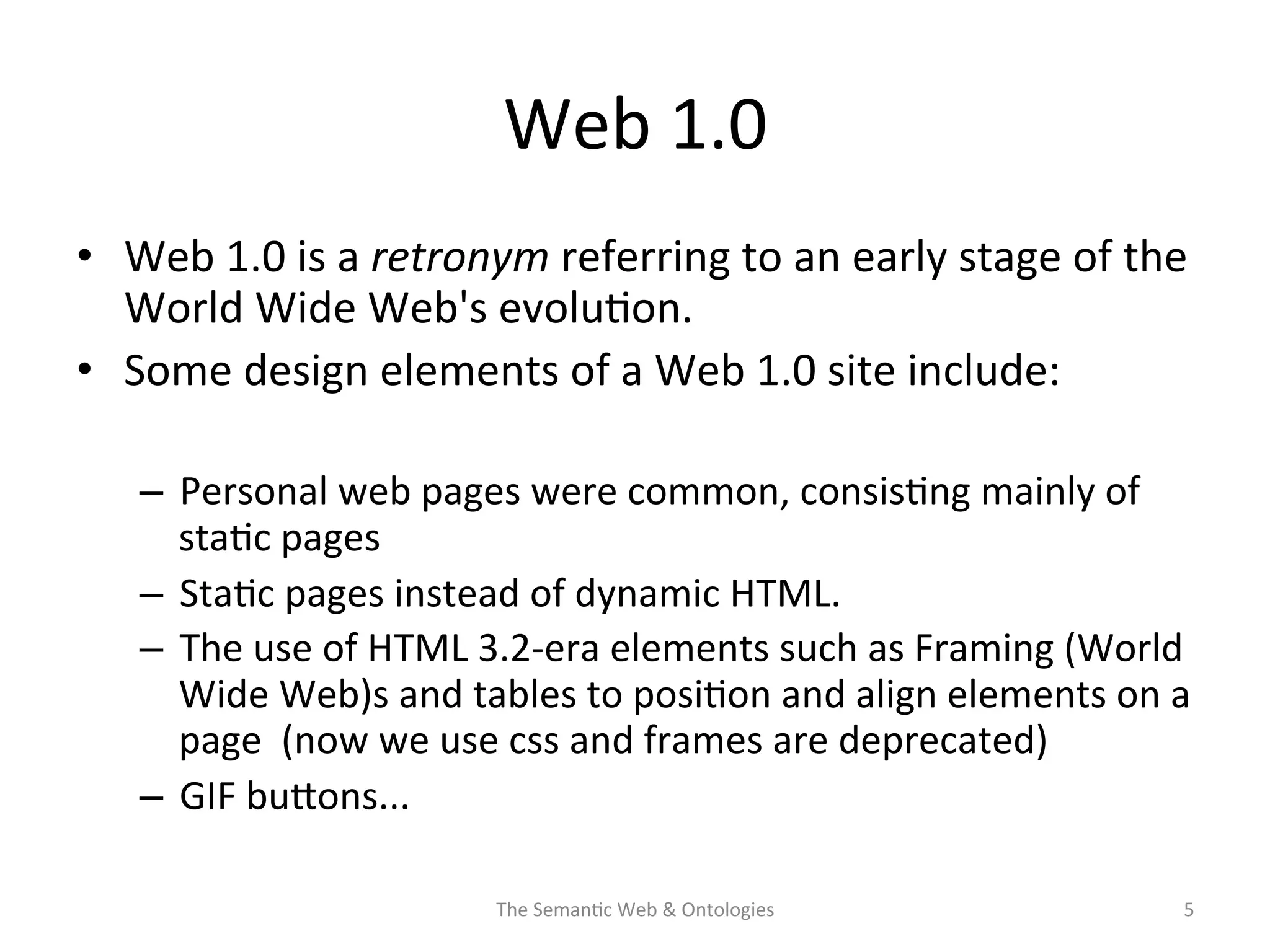Web	
  1.0	
  
•  Web	
  1.0	
  is	
  a	
  retronym	
  referring	
  to	
  an	
  early	
  stage	
  of	
  the	
  
World	
  Wide	
  Web's	
  evolu(on.	
  
•  Some	
  design	
  elements	
  of	
  a	
  Web	
  1.0	
  site	
  include:	
  
–  Personal	
  web	
  pages	
  were	
  common,	
  consis(ng	
  mainly	
  of	
  
sta(c	
  pages	
  
–  Sta(c	
  pages	
  instead	
  of	
  dynamic	
  HTML.	
  
–  The	
  use	
  of	
  HTML	
  3.2-­‐era	
  elements	
  such	
  as	
  Framing	
  (World	
  
Wide	
  Web)s	
  and	
  tables	
  to	
  posi(on	
  and	
  align	
  elements	
  on	
  a	
  
page	
  	
  (now	
  we	
  use	
  css	
  and	
  frames	
  are	
  deprecated)	
  
–  GIF	
  buNons...	
  
The	
  Seman(c	
  Web	
  &	
  Ontologies	
   5	
  
 