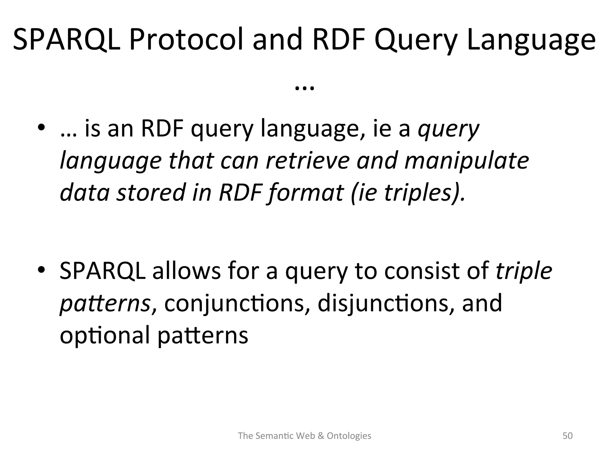 SPARQL	
  Protocol	
  and	
  RDF	
  Query	
  Language	
  
…	
  
•  …	
  is	
  an	
  RDF	
  query	
  language,	
  ie	
  a	
  query	
  
language	
  that	
  can	
  retrieve	
  and	
  manipulate	
  
data	
  stored	
  in	
  RDF	
  format	
  (ie	
  triples).	
  	
  
•  SPARQL	
  allows	
  for	
  a	
  query	
  to	
  consist	
  of	
  triple	
  
paSerns,	
  conjunc(ons,	
  disjunc(ons,	
  and	
  
op(onal	
  paNerns	
  
The	
  Seman(c	
  Web	
  &	
  Ontologies	
   50	
  
 