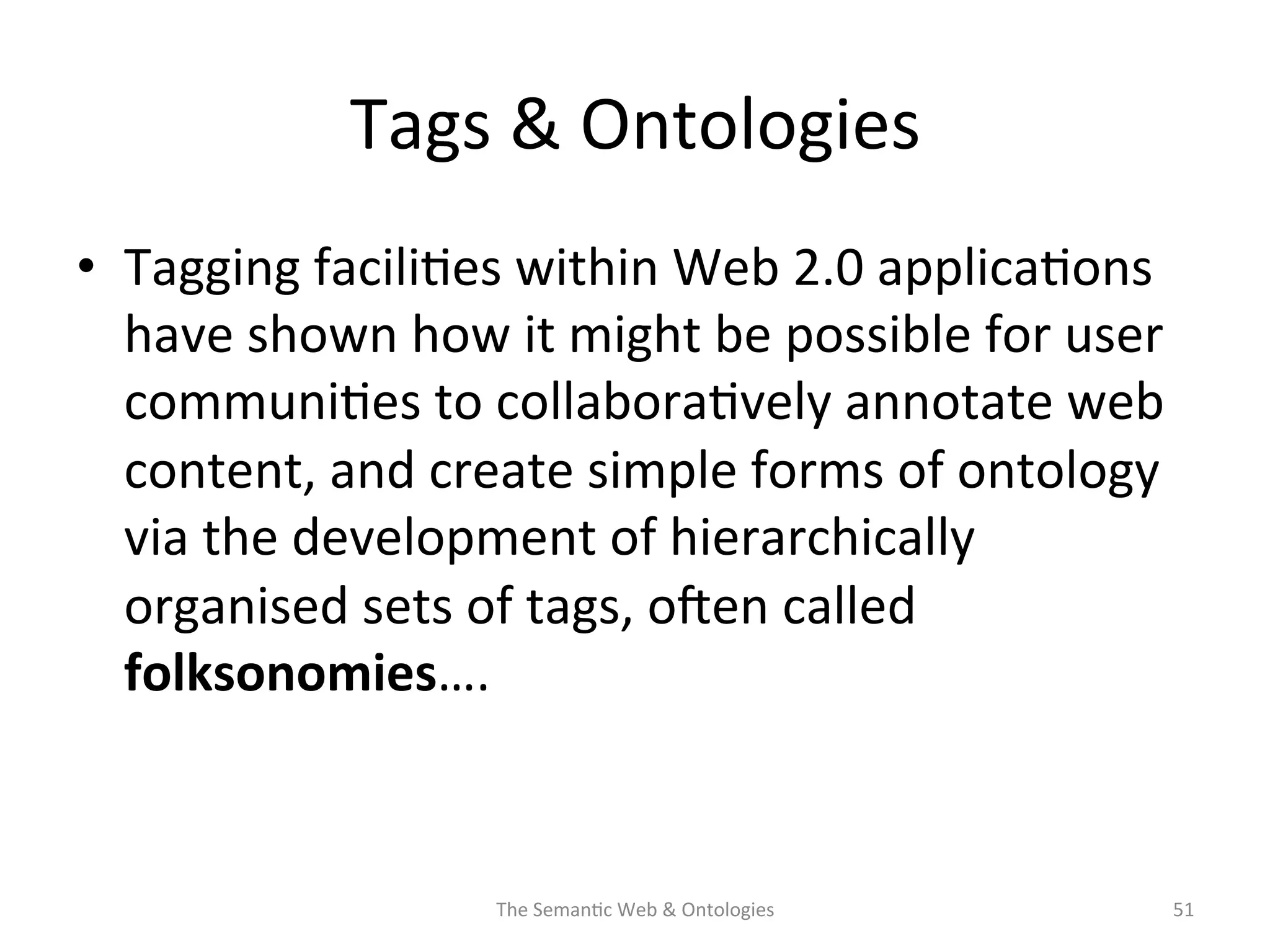 Tags	
  &	
  Ontologies	
  
•  Tagging	
  facili(es	
  within	
  Web	
  2.0	
  applica(ons	
  
have	
  shown	
  how	
  it	
  might	
  be	
  possible	
  for	
  user	
  
communi(es	
  to	
  collabora(vely	
  annotate	
  web	
  
content,	
  and	
  create	
  simple	
  forms	
  of	
  ontology	
  
via	
  the	
  development	
  of	
  hierarchically	
  
organised	
  sets	
  of	
  tags,	
  osen	
  called	
  
folksonomies….	
  	
  
The	
  Seman(c	
  Web	
  &	
  Ontologies	
   51	
  
 