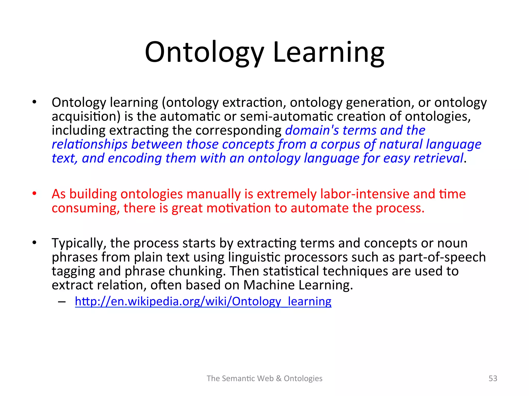 Ontology	
  Learning	
  
•  Ontology	
  learning	
  (ontology	
  extrac(on,	
  ontology	
  genera(on,	
  or	
  ontology	
  
acquisi(on)	
  is	
  the	
  automa(c	
  or	
  semi-­‐automa(c	
  crea(on	
  of	
  ontologies,	
  
including	
  extrac(ng	
  the	
  corresponding	
  domain's	
  terms	
  and	
  the	
  
rela&onships	
  between	
  those	
  concepts	
  from	
  a	
  corpus	
  of	
  natural	
  language	
  
text,	
  and	
  encoding	
  them	
  with	
  an	
  ontology	
  language	
  for	
  easy	
  retrieval.	
  	
  
•  As	
  building	
  ontologies	
  manually	
  is	
  extremely	
  labor-­‐intensive	
  and	
  (me	
  
consuming,	
  there	
  is	
  great	
  mo(va(on	
  to	
  automate	
  the	
  process.	
  
•  Typically,	
  the	
  process	
  starts	
  by	
  extrac(ng	
  terms	
  and	
  concepts	
  or	
  noun	
  
phrases	
  from	
  plain	
  text	
  using	
  linguis(c	
  processors	
  such	
  as	
  part-­‐of-­‐speech	
  
tagging	
  and	
  phrase	
  chunking.	
  Then	
  sta(s(cal	
  techniques	
  are	
  used	
  to	
  
extract	
  rela(on,	
  osen	
  based	
  on	
  Machine	
  Learning.	
  
–  hNp://en.wikipedia.org/wiki/Ontology_learning	
  	
  
The	
  Seman(c	
  Web	
  &	
  Ontologies	
   53	
  
 