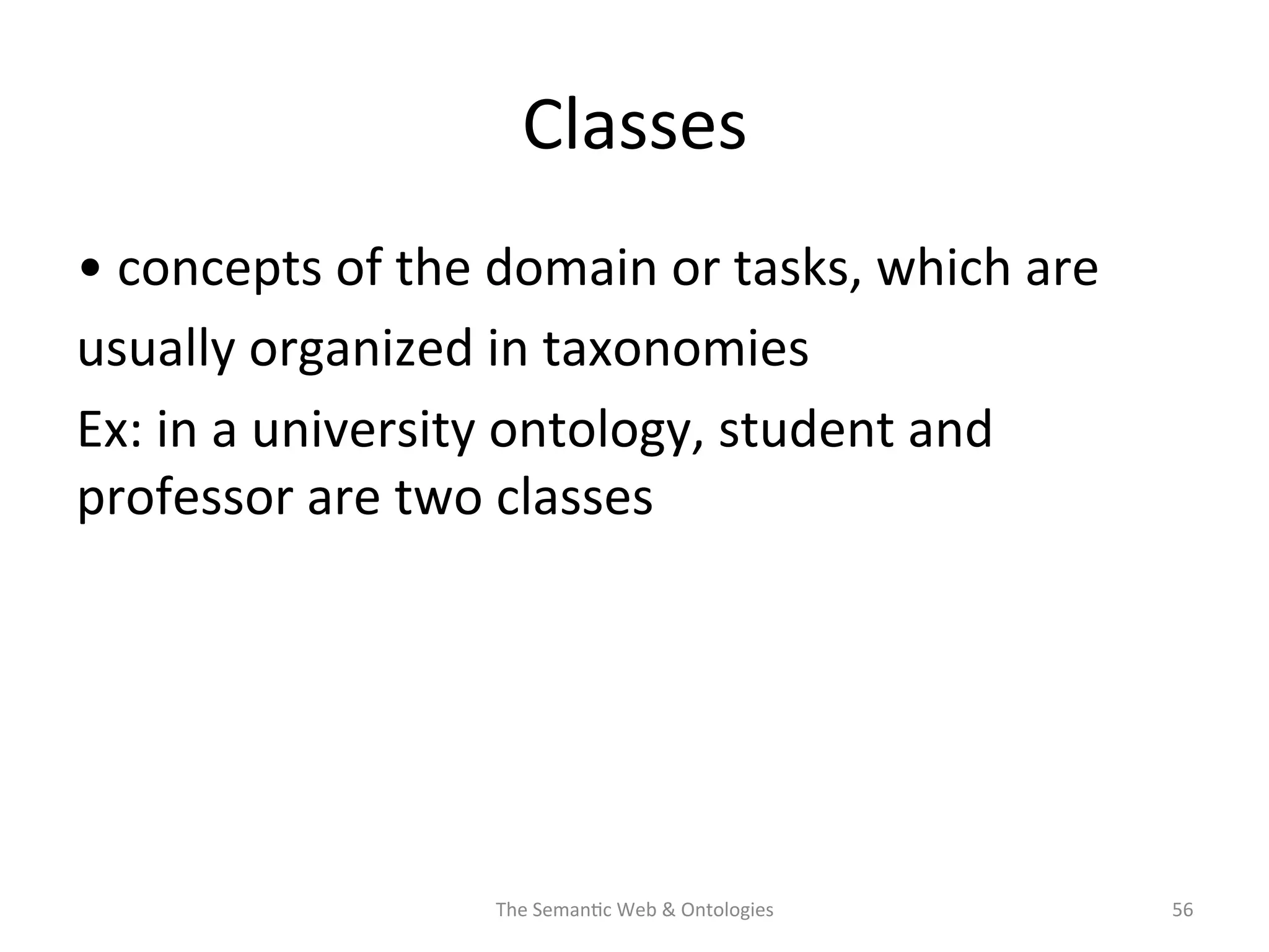 Classes	
  
•	
  concepts	
  of	
  the	
  domain	
  or	
  tasks,	
  which	
  are	
  
usually	
  organized	
  in	
  taxonomies	
  
Ex:	
  in	
  a	
  university	
  ontology,	
  student	
  and	
  
professor	
  are	
  two	
  classes	
  
The	
  Seman(c	
  Web	
  &	
  Ontologies	
   56	
  
 