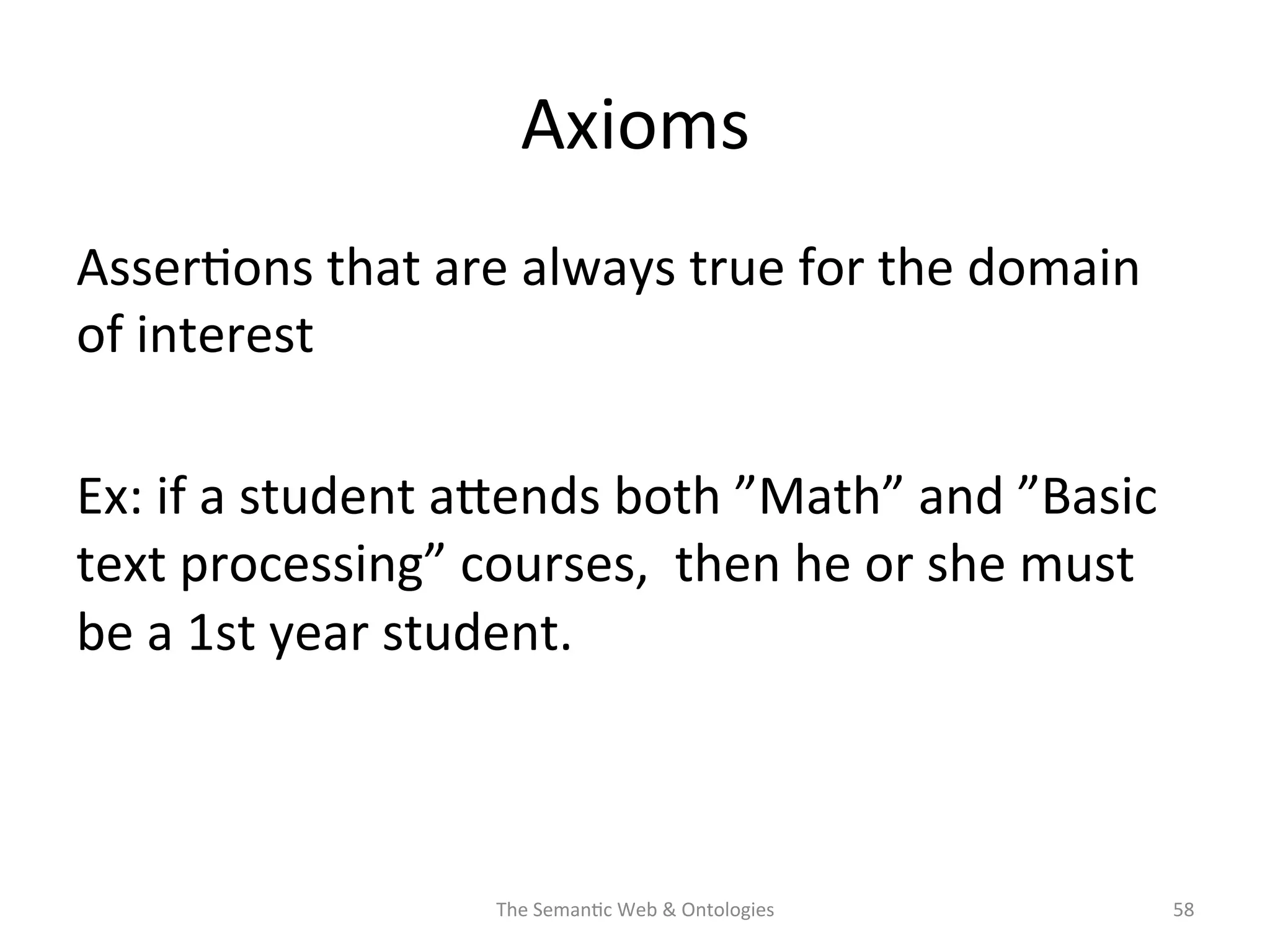 Axioms	
  
Asser(ons	
  that	
  are	
  always	
  true	
  for	
  the	
  domain	
  
of	
  interest	
  
	
  
Ex:	
  if	
  a	
  student	
  aNends	
  both	
  ”Math”	
  and	
  ”Basic	
  
text	
  processing”	
  courses,	
  	
  then	
  he	
  or	
  she	
  must	
  
be	
  a	
  1st	
  year	
  student.	
  
The	
  Seman(c	
  Web	
  &	
  Ontologies	
   58	
  
 