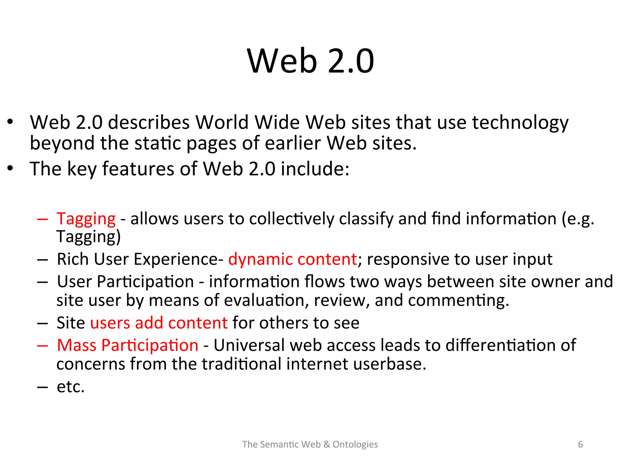 Web	
  2.0	
  
•  Web	
  2.0	
  describes	
  World	
  Wide	
  Web	
  sites	
  that	
  use	
  technology	
  
beyond	
  the	
  sta(c	
  pages	
  of	
  earlier	
  Web	
  sites.	
  	
  
•  The	
  key	
  features	
  of	
  Web	
  2.0	
  include:	
  
–  Tagging	
  -­‐	
  allows	
  users	
  to	
  collec(vely	
  classify	
  and	
  ﬁnd	
  informa(on	
  (e.g.	
  
Tagging)	
  
–  Rich	
  User	
  Experience-­‐	
  dynamic	
  content;	
  responsive	
  to	
  user	
  input	
  
–  User	
  Par(cipa(on	
  -­‐	
  informa(on	
  ﬂows	
  two	
  ways	
  between	
  site	
  owner	
  and	
  
site	
  user	
  by	
  means	
  of	
  evalua(on,	
  review,	
  and	
  commen(ng.	
  	
  
–  Site	
  users	
  add	
  content	
  for	
  others	
  to	
  see	
  
–  Mass	
  Par(cipa(on	
  -­‐	
  Universal	
  web	
  access	
  leads	
  to	
  diﬀeren(a(on	
  of	
  
concerns	
  from	
  the	
  tradi(onal	
  internet	
  userbase.	
  
–  etc.	
  
The	
  Seman(c	
  Web	
  &	
  Ontologies	
   6	
  
 