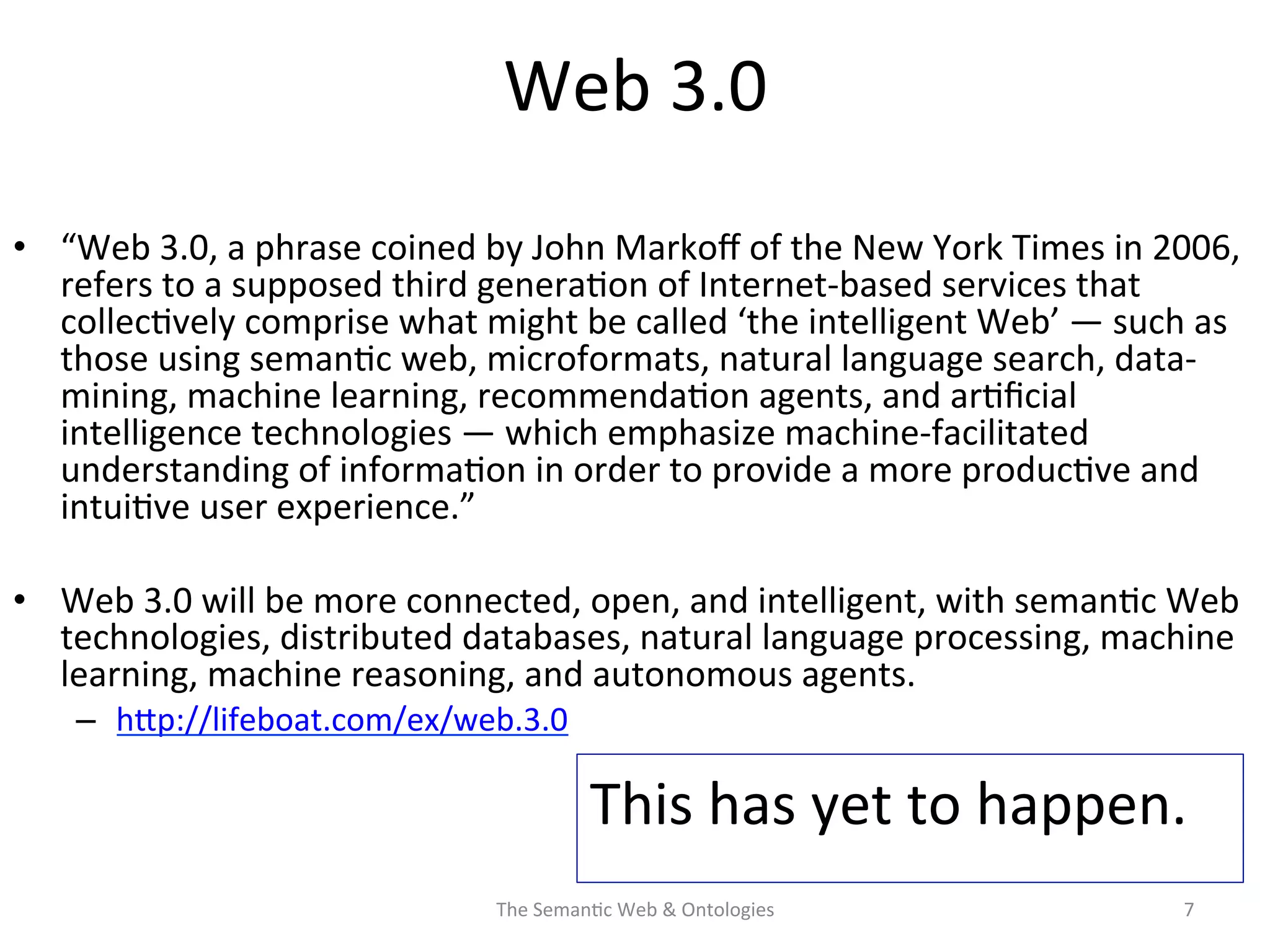 Web	
  3.0	
  
•  “Web	
  3.0,	
  a	
  phrase	
  coined	
  by	
  John	
  Markoﬀ	
  of	
  the	
  New	
  York	
  Times	
  in	
  2006,	
  
refers	
  to	
  a	
  supposed	
  third	
  genera(on	
  of	
  Internet-­‐based	
  services	
  that	
  
collec(vely	
  comprise	
  what	
  might	
  be	
  called	
  ‘the	
  intelligent	
  Web’	
  —	
  such	
  as	
  
those	
  using	
  seman(c	
  web,	
  microformats,	
  natural	
  language	
  search,	
  data-­‐
mining,	
  machine	
  learning,	
  recommenda(on	
  agents,	
  and	
  ar(ﬁcial	
  
intelligence	
  technologies	
  —	
  which	
  emphasize	
  machine-­‐facilitated	
  
understanding	
  of	
  informa(on	
  in	
  order	
  to	
  provide	
  a	
  more	
  produc(ve	
  and	
  
intui(ve	
  user	
  experience.”	
  
•  Web	
  3.0	
  will	
  be	
  more	
  connected,	
  open,	
  and	
  intelligent,	
  with	
  seman(c	
  Web	
  
technologies,	
  distributed	
  databases,	
  natural	
  language	
  processing,	
  machine	
  
learning,	
  machine	
  reasoning,	
  and	
  autonomous	
  agents.	
  
–  hNp://lifeboat.com/ex/web.3.0	
  	
  
The	
  Seman(c	
  Web	
  &	
  Ontologies	
   7	
  
This	
  has	
  yet	
  to	
  happen.	
  	
  
	
  
 