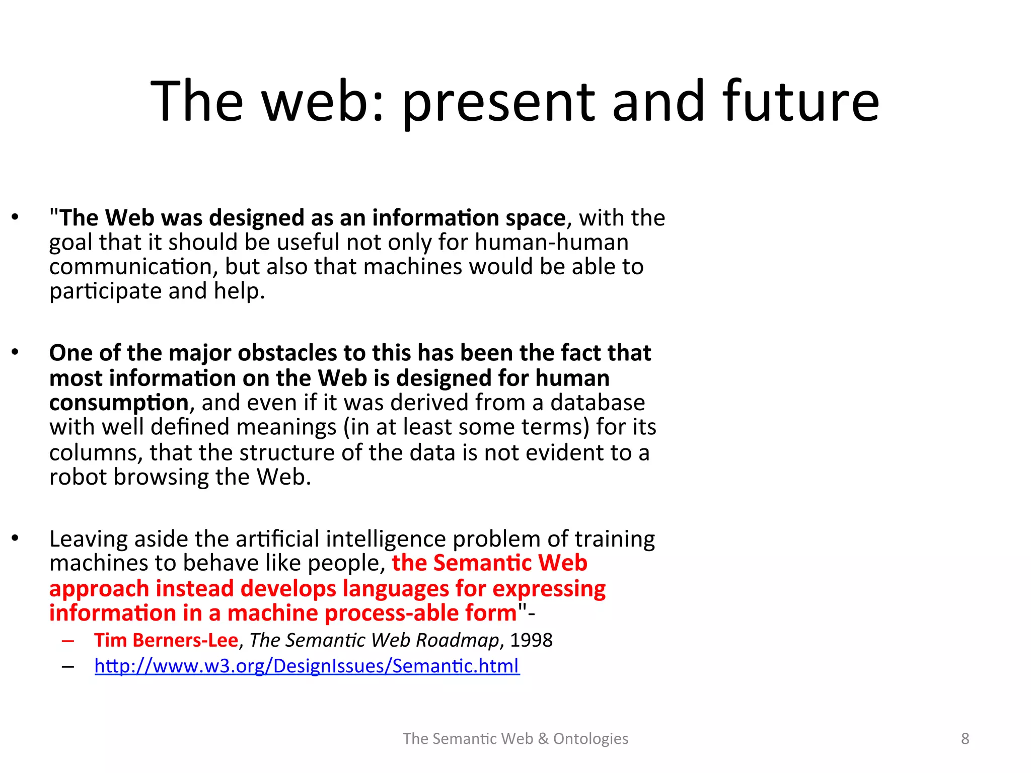 •  "The	
  Web	
  was	
  designed	
  as	
  an	
  informa$on	
  space,	
  with	
  the	
  
goal	
  that	
  it	
  should	
  be	
  useful	
  not	
  only	
  for	
  human-­‐human	
  
communica(on,	
  but	
  also	
  that	
  machines	
  would	
  be	
  able	
  to	
  
par(cipate	
  and	
  help.	
  	
  
•  One	
  of	
  the	
  major	
  obstacles	
  to	
  this	
  has	
  been	
  the	
  fact	
  that	
  
most	
  informa$on	
  on	
  the	
  Web	
  is	
  designed	
  for	
  human	
  
consump$on,	
  and	
  even	
  if	
  it	
  was	
  derived	
  from	
  a	
  database	
  
with	
  well	
  deﬁned	
  meanings	
  (in	
  at	
  least	
  some	
  terms)	
  for	
  its	
  
columns,	
  that	
  the	
  structure	
  of	
  the	
  data	
  is	
  not	
  evident	
  to	
  a	
  
robot	
  browsing	
  the	
  Web.	
  	
  
•  Leaving	
  aside	
  the	
  ar(ﬁcial	
  intelligence	
  problem	
  of	
  training	
  
machines	
  to	
  behave	
  like	
  people,	
  the	
  Seman$c	
  Web	
  
approach	
  instead	
  develops	
  languages	
  for	
  expressing	
  
informa$on	
  in	
  a	
  machine	
  process-­‐able	
  form"-­‐	
  
–  Tim	
  Berners-­‐Lee,	
  The	
  Seman&c	
  Web	
  Roadmap,	
  1998	
  
–  hNp://www.w3.org/DesignIssues/Seman(c.html	
  	
  
The	
  Seman(c	
  Web	
  &	
  Ontologies	
   8	
  
The	
  web:	
  present	
  and	
  future	
  
 