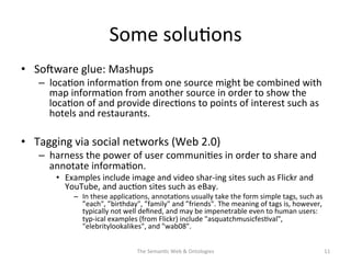 Some	
  solu(ons	
  	
  
•  Sosware	
  glue:	
  Mashups	
  
–  loca(on	
  informa(on	
  from	
  one	
  source	
  might	
  be	
  combined	
  with	
  
map	
  informa(on	
  from	
  another	
  source	
  in	
  order	
  to	
  show	
  the	
  
loca(on	
  of	
  and	
  provide	
  direc(ons	
  to	
  points	
  of	
  interest	
  such	
  as	
  
hotels	
  and	
  restaurants.	
  
•  Tagging	
  via	
  social	
  networks	
  (Web	
  2.0)	
  
–  harness	
  the	
  power	
  of	
  user	
  communi(es	
  in	
  order	
  to	
  share	
  and	
  
annotate	
  informa(on.	
  
•  Examples	
  include	
  image	
  and	
  video	
  shar-­‐ing	
  sites	
  such	
  as	
  Flickr	
  and	
  
YouTube,	
  and	
  auc(on	
  sites	
  such	
  as	
  eBay.	
  	
  
–  In	
  these	
  applica(ons,	
  annota(ons	
  usually	
  take	
  the	
  form	
  simple	
  tags,	
  such	
  as	
  
”each",	
  ”birthday",	
  ”family"	
  and	
  ”friends".	
  The	
  meaning	
  of	
  tags	
  is,	
  however,	
  
typically	
  not	
  well	
  deﬁned,	
  and	
  may	
  be	
  impenetrable	
  even	
  to	
  human	
  users:	
  
typ-­‐ical	
  examples	
  (from	
  Flickr)	
  include	
  "asquatchmusicfes(val",	
  
"elebritylookalikes",	
  and	
  "wab08".	
  
The	
  Seman(c	
  Web	
  &	
  Ontologies	
   11	
  
 