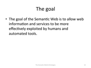 The	
  goal	
  
•  The	
  goal	
  of	
  the	
  Seman(c	
  Web	
  is	
  to	
  allow	
  web	
  
informa(on	
  and	
  services	
  to	
  be	
  more	
  
eﬀec(vely	
  exploited	
  by	
  humans	
  and	
  
automated	
  tools.	
  	
  
	
  	
  
The	
  Seman(c	
  Web	
  &	
  Ontologies	
   13	
  
 