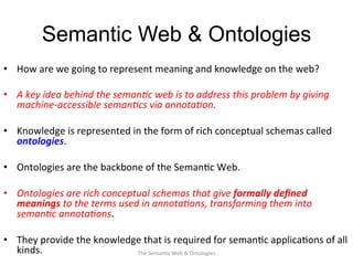 Semantic Web & Ontologies
•  How	
  are	
  we	
  going	
  to	
  represent	
  meaning	
  and	
  knowledge	
  on	
  the	
  web?	
  
•  A	
  key	
  idea	
  behind	
  the	
  seman&c	
  web	
  is	
  to	
  address	
  this	
  problem	
  by	
  giving	
  
machine-­‐accessible	
  seman&cs	
  via	
  annota&on.	
  	
  
•  Knowledge	
  is	
  represented	
  in	
  the	
  form	
  of	
  rich	
  conceptual	
  schemas	
  called	
  
ontologies.	
  	
  
•  Ontologies	
  are	
  the	
  backbone	
  of	
  the	
  Seman(c	
  Web.	
  
•  Ontologies	
  are	
  rich	
  conceptual	
  schemas	
  that	
  give	
  formally	
  deﬁned	
  
meanings	
  to	
  the	
  terms	
  used	
  in	
  annota&ons,	
  transforming	
  them	
  into	
  
seman&c	
  annota&ons.	
  
•  They	
  provide	
  the	
  knowledge	
  that	
  is	
  required	
  for	
  seman(c	
  applica(ons	
  of	
  all	
  
kinds.	
  	
   15The	
  Seman(c	
  Web	
  &	
  Ontologies	
  
 
