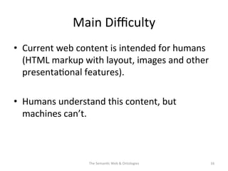 Main	
  Diﬃculty	
  
•  Current	
  web	
  content	
  is	
  intended	
  for	
  humans	
  
(HTML	
  markup	
  with	
  layout,	
  images	
  and	
  other	
  
presenta(onal	
  features).	
  	
  
•  Humans	
  understand	
  this	
  content,	
  but	
  
machines	
  can’t.	
  
The	
  Seman(c	
  Web	
  &	
  Ontologies	
   16	
  
 