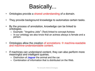 Basically...
•  Ontologies provide a shared understanding of a domain.
•  They provide background knowledge to automatize certain tasks.
•  By the process of annotation, knowledge can be linked to
ontologies.
–  Example: “Angelina Jolie” (Text) linked to concept Actress
–  In our ontology we also know that an actress always is female and a
person.
•  Ontologies allow the creation of annotations à machine-readable
and machine-understandable content.
•  If machines can understand content, they can also perform more
meaningful and intelligent queries.
–  Distinction of Jaguar the animal and the car.
–  Combination of information that is distributed on the Web.
17The	
  Seman(c	
  Web	
  &	
  Ontologies	
  
 