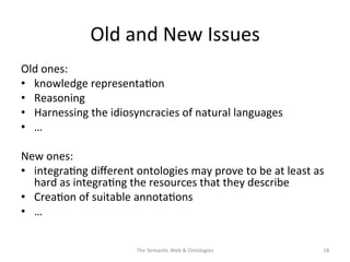 Old	
  and	
  New	
  Issues	
  
Old	
  ones:	
  
•  knowledge	
  representa(on	
  	
  
•  Reasoning	
  
•  Harnessing	
  the	
  idiosyncracies	
  of	
  natural	
  languages	
  
•  …	
  
New	
  ones:	
  
•  integra(ng	
  diﬀerent	
  ontologies	
  may	
  prove	
  to	
  be	
  at	
  least	
  as	
  
hard	
  as	
  integra(ng	
  the	
  resources	
  that	
  they	
  describe	
  	
  
•  Crea(on	
  of	
  suitable	
  annota(ons	
  
•  …	
  
The	
  Seman(c	
  Web	
  &	
  Ontologies	
   18	
  
 
