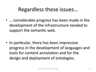 Regardless	
  these	
  issues…	
  
•  …	
  considerable	
  progress	
  has	
  been	
  made	
  in	
  the	
  
development	
  of	
  the	
  infrastructure	
  needed	
  to	
  
support	
  the	
  seman(c	
  web.	
  	
  
•  In	
  par(cular,	
  there	
  has	
  been	
  impressive	
  
progress	
  in	
  the	
  development	
  of	
  languages	
  and	
  
tools	
  for	
  content	
  annota(on	
  and	
  for	
  the	
  
design	
  and	
  deployment	
  of	
  ontologies.	
  
The	
  Seman(c	
  Web	
  &	
  Ontologies	
   19	
  
 