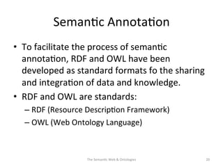 Seman(c	
  Annota(on	
  
•  To	
  facilitate	
  the	
  process	
  of	
  seman(c	
  
annota(on,	
  RDF	
  and	
  OWL	
  have	
  been	
  
developed	
  as	
  standard	
  formats	
  fo	
  the	
  sharing	
  
and	
  integra(on	
  of	
  data	
  and	
  knowledge.	
  
•  RDF	
  and	
  OWL	
  are	
  standards:	
  
– RDF	
  (Resource	
  Descrip(on	
  Framework)	
  
– OWL	
  (Web	
  Ontology	
  Language)	
  
The	
  Seman(c	
  Web	
  &	
  Ontologies	
   20	
  
 