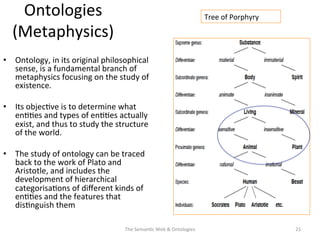 Ontologies	
  
(Metaphysics)	
  
•  Ontology,	
  in	
  its	
  original	
  philosophical	
  
sense,	
  is	
  a	
  fundamental	
  branch	
  of	
  
metaphysics	
  focusing	
  on	
  the	
  study	
  of	
  
existence.	
  
•  Its	
  objec(ve	
  is	
  to	
  determine	
  what	
  
en((es	
  and	
  types	
  of	
  en((es	
  actually	
  
exist,	
  and	
  thus	
  to	
  study	
  the	
  structure	
  
of	
  the	
  world.	
  	
  
•  The	
  study	
  of	
  ontology	
  can	
  be	
  traced	
  
back	
  to	
  the	
  work	
  of	
  Plato	
  and	
  
Aristotle,	
  and	
  includes	
  the	
  
development	
  of	
  hierarchical	
  
categorisa(ons	
  of	
  diﬀerent	
  kinds	
  of	
  
en((es	
  and	
  the	
  features	
  that	
  
dis(nguish	
  them	
  
The	
  Seman(c	
  Web	
  &	
  Ontologies	
   21	
  
Tree	
  of	
  Porphyry	
  
 