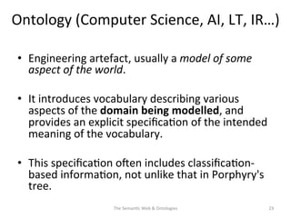Ontology	
  (Computer	
  Science,	
  AI,	
  LT,	
  IR…)	
  
•  Engineering	
  artefact,	
  usually	
  a	
  model	
  of	
  some	
  
aspect	
  of	
  the	
  world.	
  
•  It	
  introduces	
  vocabulary	
  describing	
  various	
  
aspects	
  of	
  the	
  domain	
  being	
  modelled,	
  and	
  
provides	
  an	
  explicit	
  speciﬁca(on	
  of	
  the	
  intended	
  
meaning	
  of	
  the	
  vocabulary.	
  	
  
•  This	
  speciﬁca(on	
  osen	
  includes	
  classiﬁca(on-­‐
based	
  informa(on,	
  not	
  unlike	
  that	
  in	
  Porphyry's	
  
tree.	
  	
  
The	
  Seman(c	
  Web	
  &	
  Ontologies	
   23	
  
 