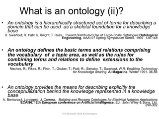 What is an ontology (ii)?
•  An ontology is a hierarchically structured set of terms for describing a
domain that can be used as a skeletal foundation for a knowledge
base
B. Swartout; R. Patil; k. Knight; T. Russ. Toward Distributed Use of Large-Scale Ontologies Ontological
Engineering. AAAI-97 Spring Symposium Series. 1997. 138-148
•  An ontology defines the basic terms and relations comprising
the vocabulary of a topic area, as well as the rules for
combining terms and relations to define extensions to the
vocabulary
Neches, R.; Fikes, R.; Finin, T.; Gruber, T.; Patil, R.; Senator, T.; Swartout, W.R. Enabling Technology
for Knowledge Sharing. AI Magazine. Winter 1991. 36-56
•  An ontology provides the means for describing explicitly the
conceptualization behind the knowledge represented in a knowledge
base
A. Bernaras;I. Laresgoiti; J. Correra. Building and Reusing Ontologies for Electrical Network Applications
ECAI96. 12th European conference on Artificial Intelligence. Ed. John Wiley & Sons, Ltd.
298-302
25The	
  Seman(c	
  Web	
  &	
  Ontologies	
  
 