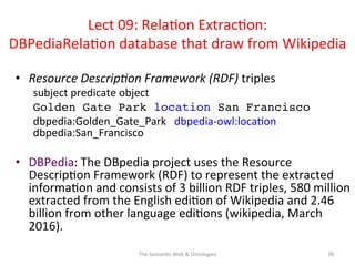 Lect	
  09:	
  Rela(on	
  Extrac(on:	
  
DBPediaRela(on	
  database	
  that	
  draw	
  from	
  Wikipedia	
  
•  Resource	
  Descrip&on	
  Framework	
  (RDF)	
  triples	
  
subject	
  predicate	
  object	
  
Golden Gate Park location San Francisco!
dbpedia:Golden_Gate_Park	
  	
  	
  dbpedia-­‐owl:loca(on	
  	
  	
  
dbpedia:San_Francisco	
  
!
•  DBPedia:	
  The	
  DBpedia	
  project	
  uses	
  the	
  Resource	
  
Descrip(on	
  Framework	
  (RDF)	
  to	
  represent	
  the	
  extracted	
  
informa(on	
  and	
  consists	
  of	
  3	
  billion	
  RDF	
  triples,	
  580	
  million	
  
extracted	
  from	
  the	
  English	
  edi(on	
  of	
  Wikipedia	
  and	
  2.46	
  
billion	
  from	
  other	
  language	
  edi(ons	
  (wikipedia,	
  March	
  
2016).	
  
30	
  The	
  Seman(c	
  Web	
  &	
  Ontologies	
  
 