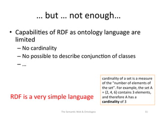 …	
  but	
  …	
  not	
  enough…	
  
•  Capabili(es	
  of	
  RDF	
  as	
  ontology	
  language	
  are	
  
limited	
  
– No	
  cardinality	
  	
  
– No	
  possible	
  to	
  describe	
  conjunc(on	
  of	
  classes	
  
– …	
  
RDF	
  is	
  a	
  very	
  simple	
  language	
  	
  
The	
  Seman(c	
  Web	
  &	
  Ontologies	
   31	
  
cardinality	
  of	
  a	
  set	
  is	
  a	
  measure	
  
of	
  the	
  "number	
  of	
  elements	
  of	
  
the	
  set”.	
  For	
  example,	
  the	
  set	
  A	
  
=	
  {2,	
  4,	
  6}	
  contains	
  3	
  elements,	
  
and	
  therefore	
  A	
  has	
  a	
  
cardinality	
  of	
  3	
  
 