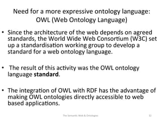 Need	
  for	
  a	
  more	
  expressive	
  ontology	
  language:	
  
OWL	
  (Web	
  Ontology	
  Language)	
  
•  Since	
  the	
  architecture	
  of	
  the	
  web	
  depends	
  on	
  agreed	
  
standards,	
  the	
  World	
  Wide	
  Web	
  Consor(um	
  (W3C)	
  set	
  
up	
  a	
  standardisa(on	
  working	
  group	
  to	
  develop	
  a	
  
standard	
  for	
  a	
  web	
  ontology	
  language.	
  
•  	
  The	
  result	
  of	
  this	
  ac(vity	
  was	
  the	
  OWL	
  ontology	
  
language	
  standard.	
  
•  The	
  integra(on	
  of	
  OWL	
  with	
  RDF	
  has	
  the	
  advantage	
  of	
  
making	
  OWL	
  ontologies	
  directly	
  accessible	
  to	
  web	
  
based	
  applica(ons.	
  
The	
  Seman(c	
  Web	
  &	
  Ontologies	
   32	
  
 