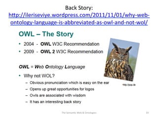 Back	
  Story:	
  	
  
hNp://ileriseviye.wordpress.com/2011/11/01/why-­‐web-­‐
ontology-­‐language-­‐is-­‐abbreviated-­‐as-­‐owl-­‐and-­‐not-­‐wol/	
  	
  
The	
  Seman(c	
  Web	
  &	
  Ontologies	
   33	
  
 