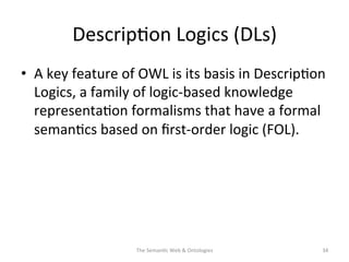 Descrip(on	
  Logics	
  (DLs)	
  
•  A	
  key	
  feature	
  of	
  OWL	
  is	
  its	
  basis	
  in	
  Descrip(on	
  
Logics,	
  a	
  family	
  of	
  logic-­‐based	
  knowledge	
  
representa(on	
  formalisms	
  that	
  have	
  a	
  formal	
  
seman(cs	
  based	
  on	
  ﬁrst-­‐order	
  logic	
  (FOL).	
  
The	
  Seman(c	
  Web	
  &	
  Ontologies	
   34	
  
 