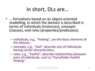 In	
  short,	
  DLs	
  are…	
  
•  …	
  formalisms	
  based	
  on	
  an	
  object-­‐oriented	
  
modelling,	
  in	
  which	
  the	
  domain	
  is	
  described	
  in	
  
terms	
  of	
  individuals	
  (instances),	
  concepts	
  
(classes),	
  and	
  roles	
  (proper(es/predicates):	
  
–  individuals,	
  e.g.,	
  "Hedwig",	
  are	
  the	
  basic	
  elements	
  of	
  
the	
  domain;	
  	
  
–  concepts,	
  e.g.,	
  "Owl",	
  describe	
  sets	
  of	
  individuals	
  
having	
  similar	
  characteris(cs;	
  	
  
–  roles,	
  e.g.,	
  "hasPet",	
  describe	
  rela(onships	
  between	
  
pairs	
  of	
  individuals,	
  such	
  as	
  "HarryPoNer	
  hasPet	
  
Hedwig".	
  
The	
  Seman(c	
  Web	
  &	
  Ontologies	
   36	
  
 