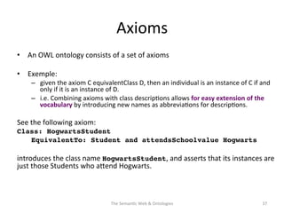Axioms	
  
•  An	
  OWL	
  ontology	
  consists	
  of	
  a	
  set	
  of	
  axioms	
  
•  Exemple:	
  	
  
–  given	
  the	
  axiom	
  C	
  equivalentClass	
  D,	
  then	
  an	
  individual	
  is	
  an	
  instance	
  of	
  C	
  if	
  and	
  
only	
  if	
  it	
  is	
  an	
  instance	
  of	
  D.	
  	
  
–  i.e.	
  Combining	
  axioms	
  with	
  class	
  descrip(ons	
  allows	
  for	
  easy	
  extension	
  of	
  the	
  
vocabulary	
  by	
  introducing	
  new	
  names	
  as	
  abbrevia(ons	
  for	
  descrip(ons.	
  	
  
See	
  the	
  following	
  axiom:	
  	
  
Class: HogwartsStudent!
!EquivalentTo: Student and attendsSchoolvalue Hogwarts!
	
  
introduces	
  the	
  class	
  name	
  HogwartsStudent,	
  and	
  asserts	
  that	
  its	
  instances	
  are	
  
just	
  those	
  Students	
  who	
  aNend	
  Hogwarts.	
  
The	
  Seman(c	
  Web	
  &	
  Ontologies	
   37	
  
 