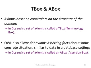 TBox	
  &	
  ABox	
  
•  Axioms	
  describe	
  constraints	
  on	
  the	
  structure	
  of	
  the	
  
domain:	
  
–  in	
  DLs	
  such	
  a	
  set	
  of	
  axioms	
  is	
  called	
  a	
  TBox	
  (Terminology	
  
Box).	
  	
  
•  OWL	
  also	
  allows	
  for	
  axioms	
  asser&ng	
  facts	
  about	
  some	
  
concrete	
  situa(on,	
  similar	
  to	
  data	
  in	
  a	
  database	
  se€ng:	
  
–  in	
  DLs	
  such	
  a	
  set	
  of	
  axioms	
  is	
  called	
  an	
  ABox	
  (Asser(on	
  Box).	
  
The	
  Seman(c	
  Web	
  &	
  Ontologies	
   38	
  
 