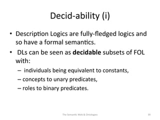 Decid-­‐ability	
  (i)	
  
•  Descrip(on	
  Logics	
  are	
  fully-­‐ﬂedged	
  logics	
  and	
  
so	
  have	
  a	
  formal	
  seman(cs.	
  
•  	
  DLs	
  can	
  be	
  seen	
  as	
  decidable	
  subsets	
  of	
  FOL	
  
with:	
  
– 	
  individuals	
  being	
  equivalent	
  to	
  constants,	
  	
  
– concepts	
  to	
  unary	
  predicates,	
  
– roles	
  to	
  binary	
  predicates.	
  	
  
The	
  Seman(c	
  Web	
  &	
  Ontologies	
   39	
  
 