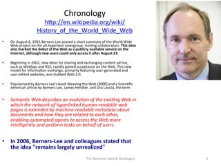 Chronology	
  
hNp://en.wikipedia.org/wiki/
History_of_the_World_Wide_Web	
  	
  
•  On	
  August	
  6,	
  1991,Berners-­‐Lee	
  posted	
  a	
  short	
  summary	
  of	
  the	
  World	
  Wide	
  
Web	
  project	
  on	
  the	
  alt.hypertext	
  newsgroup,	
  invi(ng	
  collaborators.	
  This	
  date	
  
also	
  marked	
  the	
  debut	
  of	
  the	
  Web	
  as	
  a	
  publicly	
  available	
  service	
  on	
  the	
  
Internet,	
  although	
  new	
  users	
  could	
  only	
  access	
  it	
  aEer	
  August	
  23.	
  
•  Beginning	
  in	
  2002,	
  new	
  ideas	
  for	
  sharing	
  and	
  exchanging	
  content	
  ad	
  hoc,	
  
such	
  as	
  Weblogs	
  and	
  RSS,	
  rapidly	
  gained	
  acceptance	
  on	
  the	
  Web.	
  This	
  new	
  
model	
  for	
  informa(on	
  exchange,	
  primarily	
  featuring	
  user-­‐generated	
  and	
  
user-­‐edited	
  websites,	
  was	
  dubbed	
  Web	
  2.0.	
  	
  
•  Popularized	
  by	
  Berners-­‐Lee's	
  book	
  Weaving	
  the	
  Web	
  (2000)	
  and	
  a	
  Scien(ﬁc	
  
American	
  ar(cle	
  by	
  Berners-­‐Lee,	
  James	
  Hendler,	
  and	
  Ora	
  Lassila,	
  the	
  term	
  	
  
•  Seman&c	
  Web	
  describes	
  an	
  evolu&on	
  of	
  the	
  exis&ng	
  Web	
  in	
  
which	
  the	
  network	
  of	
  hyperlinked	
  human-­‐readable	
  web	
  
pages	
  is	
  extended	
  by	
  machine-­‐readable	
  metadata	
  about	
  
documents	
  and	
  how	
  they	
  are	
  related	
  to	
  each	
  other,	
  
enabling	
  automated	
  agents	
  to	
  access	
  the	
  Web	
  more	
  
intelligently	
  and	
  perform	
  tasks	
  on	
  behalf	
  of	
  users.	
  	
  
•  In	
  2006,	
  Berners-­‐Lee	
  and	
  colleagues	
  stated	
  that	
  
the	
  idea	
  "remains	
  largely	
  unrealized"	
  
The	
  Seman(c	
  Web	
  &	
  Ontologies	
   4	
  
 