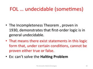 FOL	
  …	
  undecidable	
  (some(mes)	
  
•  The	
  Incompleteness	
  Theorem	
  ,	
  proven	
  in	
  
1930,	
  demonstrates	
  that	
  ﬁrst-­‐order	
  logic	
  is	
  in	
  
general	
  undecidable.	
  	
  
•  That	
  means	
  there	
  exist	
  statements	
  in	
  this	
  logic	
  
form	
  that,	
  under	
  certain	
  condi(ons,	
  cannot	
  be	
  
proven	
  either	
  true	
  or	
  false.	
  
•  Ex:	
  can’t	
  solve	
  the	
  Hal$ng	
  Problem	
  
The	
  Seman(c	
  Web	
  &	
  Ontologies	
   40	
  
 
