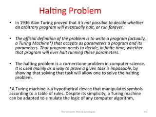 Hal(ng	
  Problem	
  
•  In	
  1936	
  Alan	
  Turing	
  proved	
  that	
  it's	
  not	
  possible	
  to	
  decide	
  whether	
  
an	
  arbitrary	
  program	
  will	
  eventually	
  halt,	
  or	
  run	
  forever.	
  	
  
•  The	
  oﬃcial	
  deﬁni&on	
  of	
  the	
  problem	
  is	
  to	
  write	
  a	
  program	
  (actually,	
  
a	
  Turing	
  Machine*)	
  that	
  accepts	
  as	
  parameters	
  a	
  program	
  and	
  its	
  
parameters.	
  That	
  program	
  needs	
  to	
  decide,	
  in	
  ﬁnite	
  &me,	
  whether	
  
that	
  program	
  will	
  ever	
  halt	
  running	
  these	
  parameters.	
  
•  The	
  hal(ng	
  problem	
  is	
  a	
  cornerstone	
  problem	
  in	
  computer	
  science.	
  
It	
  is	
  used	
  mainly	
  as	
  a	
  way	
  to	
  prove	
  a	
  given	
  task	
  is	
  impossible,	
  by	
  
showing	
  that	
  solving	
  that	
  task	
  will	
  allow	
  one	
  to	
  solve	
  the	
  hal(ng	
  
problem.	
  
*A	
  Turing	
  machine	
  is	
  a	
  hypothe(cal	
  device	
  that	
  manipulates	
  symbols	
  
according	
  to	
  a	
  table	
  of	
  rules.	
  Despite	
  its	
  simplicity,	
  a	
  Turing	
  machine	
  
can	
  be	
  adapted	
  to	
  simulate	
  the	
  logic	
  of	
  any	
  computer	
  algorithm,	
  	
  
The	
  Seman(c	
  Web	
  &	
  Ontologies	
   41	
  
 