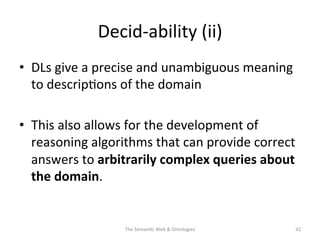 Decid-­‐ability	
  (ii)	
  
•  DLs	
  give	
  a	
  precise	
  and	
  unambiguous	
  meaning	
  
to	
  descrip(ons	
  of	
  the	
  domain	
  
•  This	
  also	
  allows	
  for	
  the	
  development	
  of	
  
reasoning	
  algorithms	
  that	
  can	
  provide	
  correct	
  
answers	
  to	
  arbitrarily	
  complex	
  queries	
  about	
  
the	
  domain.	
  
The	
  Seman(c	
  Web	
  &	
  Ontologies	
   42	
  
 