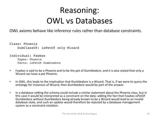 Reasoning:	
  
OWL	
  vs	
  Databases	
  
OWL	
  axioms	
  behave	
  like	
  inference	
  rules	
  rather	
  than	
  database	
  constraints.	
  	
  
!
Class: Phoenix!
!SubClassOf: isPetOf only Wizard!
!
Individual: Fawkes!
Types: Phoenix!
Facts: isPetOf Dumbledore!
•  Fawkes	
  is	
  said	
  to	
  be	
  a	
  Phoenix	
  and	
  to	
  be	
  the	
  pet	
  of	
  Dumbledore,	
  and	
  it	
  is	
  also	
  stated	
  that	
  only	
  a	
  
Wizard	
  can	
  have	
  a	
  pet	
  Phoenix.	
  	
  
•  In	
  OWL,	
  this	
  leads	
  to	
  the	
  implica(on	
  that	
  Dumbledore	
  is	
  a	
  Wizard.	
  That	
  is,	
  if	
  we	
  were	
  to	
  query	
  the	
  
ontology	
  for	
  instances	
  of	
  Wizard,	
  then	
  Dumbledore	
  would	
  be	
  part	
  of	
  the	
  answer.	
  	
  
•  In	
  a	
  database	
  se€ng	
  the	
  schema	
  could	
  include	
  a	
  similar	
  statement	
  about	
  the	
  Phoenix	
  class,	
  but	
  in	
  
this	
  case	
  it	
  would	
  be	
  interpreted	
  as	
  a	
  constraint	
  on	
  the	
  data:	
  adding	
  the	
  fact	
  that	
  Fawkes	
  isPetOf	
  
Dumbledore	
  without	
  Dumbledore	
  being	
  already	
  known	
  to	
  be	
  a	
  Wizard	
  would	
  lead	
  to	
  an	
  invalid	
  
database	
  state,	
  and	
  such	
  an	
  update	
  would	
  therefore	
  be	
  rejected	
  by	
  a	
  database	
  management	
  
system	
  as	
  a	
  constraint	
  viola(on.	
  
The	
  Seman(c	
  Web	
  &	
  Ontologies	
   43	
  
 