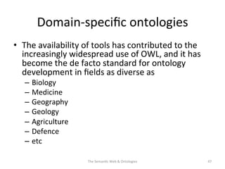 Domain-­‐speciﬁc	
  ontologies	
  
•  The	
  availability	
  of	
  tools	
  has	
  contributed	
  to	
  the	
  
increasingly	
  widespread	
  use	
  of	
  OWL,	
  and	
  it	
  has	
  
become	
  the	
  de	
  facto	
  standard	
  for	
  ontology	
  
development	
  in	
  ﬁelds	
  as	
  diverse	
  as	
  	
  	
  
–  Biology	
  
–  Medicine	
  
–  Geography	
  
–  Geology	
  
–  Agriculture	
  	
  
–  Defence	
  
–  etc	
  
The	
  Seman(c	
  Web	
  &	
  Ontologies	
   47	
  
 