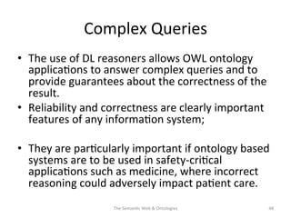 Complex	
  Queries	
  
•  The	
  use	
  of	
  DL	
  reasoners	
  allows	
  OWL	
  ontology	
  
applica(ons	
  to	
  answer	
  complex	
  queries	
  and	
  to	
  
provide	
  guarantees	
  about	
  the	
  correctness	
  of	
  the	
  
result.	
  
•  Reliability	
  and	
  correctness	
  are	
  clearly	
  important	
  
features	
  of	
  any	
  informa(on	
  system;	
  	
  
•  They	
  are	
  par(cularly	
  important	
  if	
  ontology	
  based	
  
systems	
  are	
  to	
  be	
  used	
  in	
  safety-­‐cri(cal	
  
applica(ons	
  such	
  as	
  medicine,	
  where	
  incorrect	
  
reasoning	
  could	
  adversely	
  impact	
  pa(ent	
  care.	
  
The	
  Seman(c	
  Web	
  &	
  Ontologies	
   48	
  
 