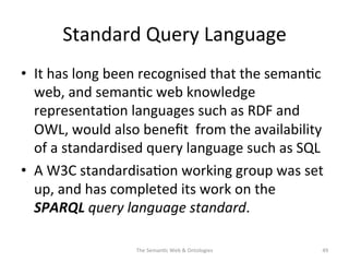 Standard	
  Query	
  Language	
  
•  It	
  has	
  long	
  been	
  recognised	
  that	
  the	
  seman(c	
  
web,	
  and	
  seman(c	
  web	
  knowledge	
  
representa(on	
  languages	
  such	
  as	
  RDF	
  and	
  
OWL,	
  would	
  also	
  beneﬁt	
  	
  from	
  the	
  availability	
  
of	
  a	
  standardised	
  query	
  language	
  such	
  as	
  SQL	
  
•  A	
  W3C	
  standardisa(on	
  working	
  group	
  was	
  set	
  
up,	
  and	
  has	
  completed	
  its	
  work	
  on	
  the	
  
SPARQL	
  query	
  language	
  standard.	
  
The	
  Seman(c	
  Web	
  &	
  Ontologies	
   49	
  
 