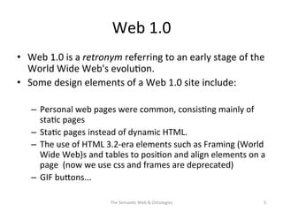 Web	
  1.0	
  
•  Web	
  1.0	
  is	
  a	
  retronym	
  referring	
  to	
  an	
  early	
  stage	
  of	
  the	
  
World	
  Wide	
  Web's	
  evolu(on.	
  
•  Some	
  design	
  elements	
  of	
  a	
  Web	
  1.0	
  site	
  include:	
  
–  Personal	
  web	
  pages	
  were	
  common,	
  consis(ng	
  mainly	
  of	
  
sta(c	
  pages	
  
–  Sta(c	
  pages	
  instead	
  of	
  dynamic	
  HTML.	
  
–  The	
  use	
  of	
  HTML	
  3.2-­‐era	
  elements	
  such	
  as	
  Framing	
  (World	
  
Wide	
  Web)s	
  and	
  tables	
  to	
  posi(on	
  and	
  align	
  elements	
  on	
  a	
  
page	
  	
  (now	
  we	
  use	
  css	
  and	
  frames	
  are	
  deprecated)	
  
–  GIF	
  buNons...	
  
The	
  Seman(c	
  Web	
  &	
  Ontologies	
   5	
  
 