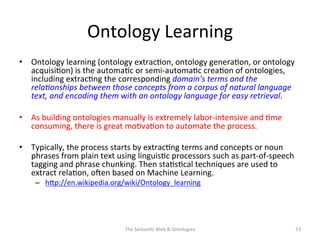 Ontology	
  Learning	
  
•  Ontology	
  learning	
  (ontology	
  extrac(on,	
  ontology	
  genera(on,	
  or	
  ontology	
  
acquisi(on)	
  is	
  the	
  automa(c	
  or	
  semi-­‐automa(c	
  crea(on	
  of	
  ontologies,	
  
including	
  extrac(ng	
  the	
  corresponding	
  domain's	
  terms	
  and	
  the	
  
rela&onships	
  between	
  those	
  concepts	
  from	
  a	
  corpus	
  of	
  natural	
  language	
  
text,	
  and	
  encoding	
  them	
  with	
  an	
  ontology	
  language	
  for	
  easy	
  retrieval.	
  	
  
•  As	
  building	
  ontologies	
  manually	
  is	
  extremely	
  labor-­‐intensive	
  and	
  (me	
  
consuming,	
  there	
  is	
  great	
  mo(va(on	
  to	
  automate	
  the	
  process.	
  
•  Typically,	
  the	
  process	
  starts	
  by	
  extrac(ng	
  terms	
  and	
  concepts	
  or	
  noun	
  
phrases	
  from	
  plain	
  text	
  using	
  linguis(c	
  processors	
  such	
  as	
  part-­‐of-­‐speech	
  
tagging	
  and	
  phrase	
  chunking.	
  Then	
  sta(s(cal	
  techniques	
  are	
  used	
  to	
  
extract	
  rela(on,	
  osen	
  based	
  on	
  Machine	
  Learning.	
  
–  hNp://en.wikipedia.org/wiki/Ontology_learning	
  	
  
The	
  Seman(c	
  Web	
  &	
  Ontologies	
   53	
  
 