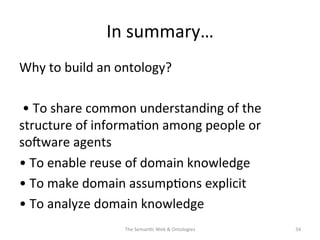 In	
  summary…	
  
Why	
  to	
  build	
  an	
  ontology?	
  
	
  
	
  •	
  To	
  share	
  common	
  understanding	
  of	
  the	
  
structure	
  of	
  informa(on	
  among	
  people	
  or	
  
sosware	
  agents	
  
•	
  To	
  enable	
  reuse	
  of	
  domain	
  knowledge	
  
•	
  To	
  make	
  domain	
  assump(ons	
  explicit	
  
•	
  To	
  analyze	
  domain	
  knowledge	
  
The	
  Seman(c	
  Web	
  &	
  Ontologies	
   54	
  
 