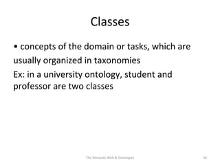 Classes	
  
•	
  concepts	
  of	
  the	
  domain	
  or	
  tasks,	
  which	
  are	
  
usually	
  organized	
  in	
  taxonomies	
  
Ex:	
  in	
  a	
  university	
  ontology,	
  student	
  and	
  
professor	
  are	
  two	
  classes	
  
The	
  Seman(c	
  Web	
  &	
  Ontologies	
   56	
  
 