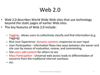 Web	
  2.0	
  
•  Web	
  2.0	
  describes	
  World	
  Wide	
  Web	
  sites	
  that	
  use	
  technology	
  
beyond	
  the	
  sta(c	
  pages	
  of	
  earlier	
  Web	
  sites.	
  	
  
•  The	
  key	
  features	
  of	
  Web	
  2.0	
  include:	
  
–  Tagging	
  -­‐	
  allows	
  users	
  to	
  collec(vely	
  classify	
  and	
  ﬁnd	
  informa(on	
  (e.g.	
  
Tagging)	
  
–  Rich	
  User	
  Experience-­‐	
  dynamic	
  content;	
  responsive	
  to	
  user	
  input	
  
–  User	
  Par(cipa(on	
  -­‐	
  informa(on	
  ﬂows	
  two	
  ways	
  between	
  site	
  owner	
  and	
  
site	
  user	
  by	
  means	
  of	
  evalua(on,	
  review,	
  and	
  commen(ng.	
  	
  
–  Site	
  users	
  add	
  content	
  for	
  others	
  to	
  see	
  
–  Mass	
  Par(cipa(on	
  -­‐	
  Universal	
  web	
  access	
  leads	
  to	
  diﬀeren(a(on	
  of	
  
concerns	
  from	
  the	
  tradi(onal	
  internet	
  userbase.	
  
–  etc.	
  
The	
  Seman(c	
  Web	
  &	
  Ontologies	
   6	
  
 