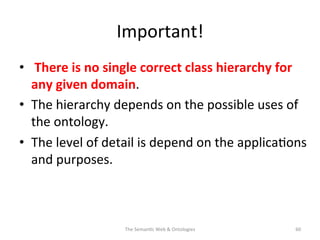 Important!	
  	
  
•  	
  There	
  is	
  no	
  single	
  correct	
  class	
  hierarchy	
  for	
  
any	
  given	
  domain.	
  
•  The	
  hierarchy	
  depends	
  on	
  the	
  possible	
  uses	
  of	
  
the	
  ontology.	
  
•  The	
  level	
  of	
  detail	
  is	
  depend	
  on	
  the	
  applica(ons	
  
and	
  purposes.	
  	
  
The	
  Seman(c	
  Web	
  &	
  Ontologies	
   60	
  
 