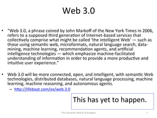 Web	
  3.0	
  
•  “Web	
  3.0,	
  a	
  phrase	
  coined	
  by	
  John	
  Markoﬀ	
  of	
  the	
  New	
  York	
  Times	
  in	
  2006,	
  
refers	
  to	
  a	
  supposed	
  third	
  genera(on	
  of	
  Internet-­‐based	
  services	
  that	
  
collec(vely	
  comprise	
  what	
  might	
  be	
  called	
  ‘the	
  intelligent	
  Web’	
  —	
  such	
  as	
  
those	
  using	
  seman(c	
  web,	
  microformats,	
  natural	
  language	
  search,	
  data-­‐
mining,	
  machine	
  learning,	
  recommenda(on	
  agents,	
  and	
  ar(ﬁcial	
  
intelligence	
  technologies	
  —	
  which	
  emphasize	
  machine-­‐facilitated	
  
understanding	
  of	
  informa(on	
  in	
  order	
  to	
  provide	
  a	
  more	
  produc(ve	
  and	
  
intui(ve	
  user	
  experience.”	
  
•  Web	
  3.0	
  will	
  be	
  more	
  connected,	
  open,	
  and	
  intelligent,	
  with	
  seman(c	
  Web	
  
technologies,	
  distributed	
  databases,	
  natural	
  language	
  processing,	
  machine	
  
learning,	
  machine	
  reasoning,	
  and	
  autonomous	
  agents.	
  
–  hNp://lifeboat.com/ex/web.3.0	
  	
  
The	
  Seman(c	
  Web	
  &	
  Ontologies	
   7	
  
This	
  has	
  yet	
  to	
  happen.	
  	
  
	
  
 
