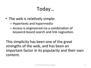 Today…	
  
•  The	
  web	
  is	
  rela(vely	
  simple:	
  
– Hypertexts	
  and	
  hypermedia	
  
– Access	
  is	
  engineered	
  via	
  a	
  combina(on	
  of	
  
keyword-­‐based	
  search	
  and	
  link	
  nagiva(on.	
  
This	
  simplicity	
  has	
  been	
  one	
  of	
  the	
  great	
  
strengths	
  of	
  the	
  web,	
  and	
  has	
  been	
  an	
  
important	
  factor	
  in	
  its	
  popularity	
  and	
  their	
  own	
  
content.	
  	
  
The	
  Seman(c	
  Web	
  &	
  Ontologies	
   9	
  
 