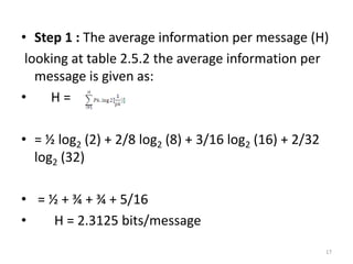 • Step 1 : The average information per message (H)
looking at table 2.5.2 the average information per
message is given as:
• H =
• = ½ log2 (2) + 2/8 log2 (8) + 3/16 log2 (16) + 2/32
log2 (32)
• = ½ + ¾ + ¾ + 5/16
• H = 2.3125 bits/message
17
 