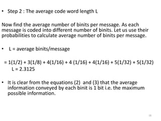 • Step 2 : The average code word length L
Now find the average number of binits per message. As each
message is coded into different number of binits. Let us use their
probabilities to calculate average number of binits per message.
• L = average binits/message
= 1(1/2) + 3(1/8) + 4(1/16) + 4 (1/16) + 4(1/16) + 5(1/32) + 5(1/32)
L = 2.3125
• It is clear from the equations (2) and (3) that the average
information conveyed by each binit is 1 bit i.e. the maximum
possible information.
18
 